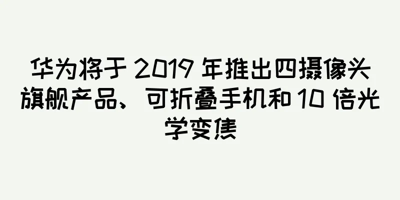 华为将于 2019 年推出四摄像头旗舰产品、可折叠手机和 10 倍光学变焦