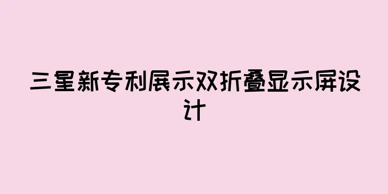 三星新专利展示双折叠显示屏设计