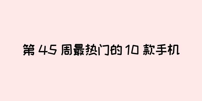 第 45 周最热门的 10 款手机
