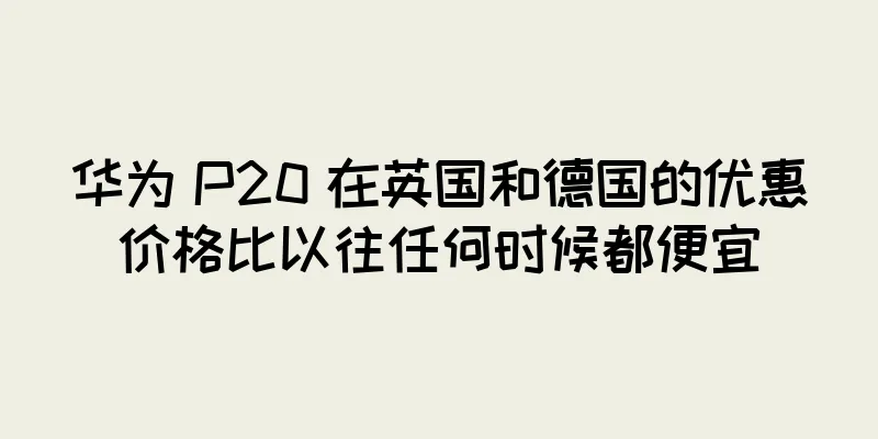 华为 P20 在英国和德国的优惠价格比以往任何时候都便宜