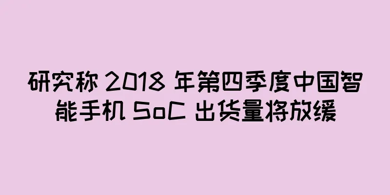 研究称 2018 年第四季度中国智能手机 SoC 出货量将放缓