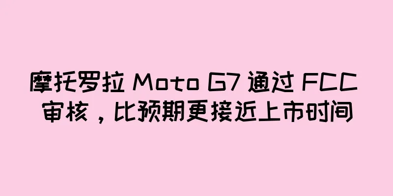 摩托罗拉 Moto G7 通过 FCC 审核，比预期更接近上市时间