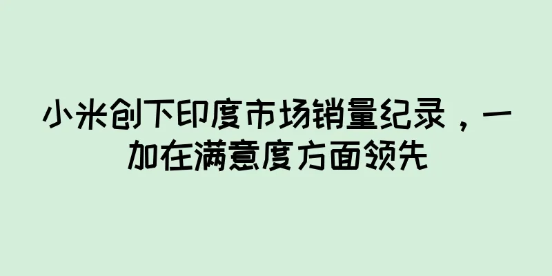 小米创下印度市场销量纪录，一加在满意度方面领先