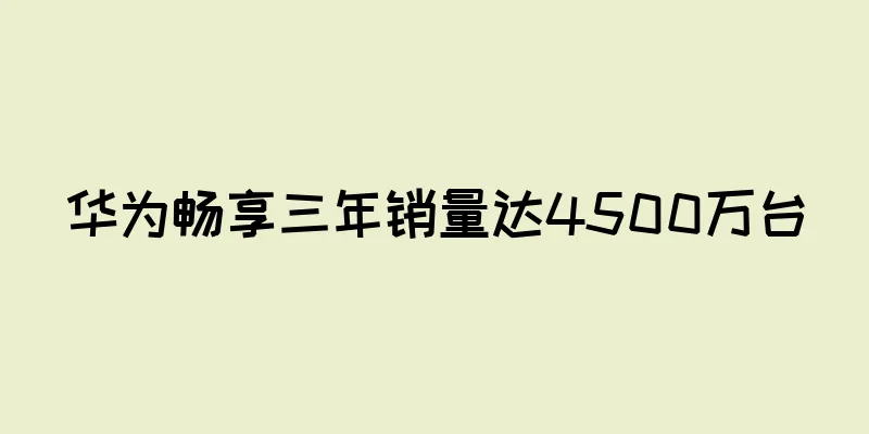 华为畅享三年销量达4500万台