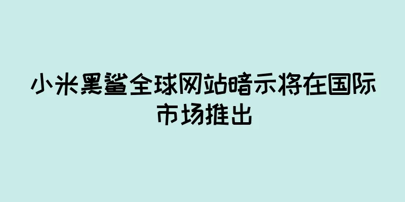 小米黑鲨全球网站暗示将在国际市场推出