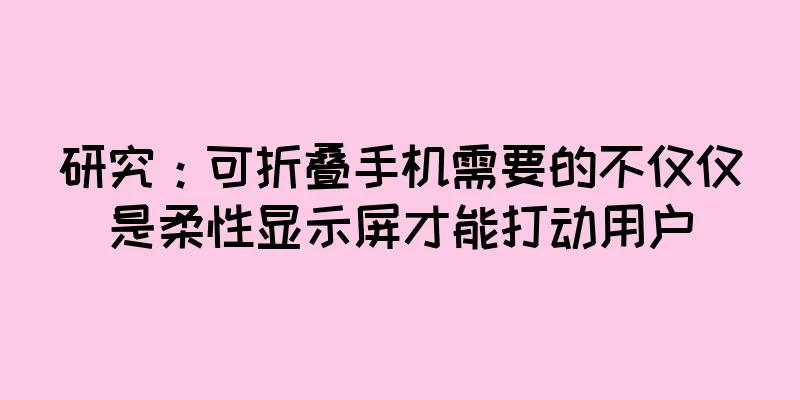 研究：可折叠手机需要的不仅仅是柔性显示屏才能打动用户