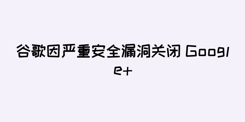 谷歌因严重安全漏洞关闭 Google+