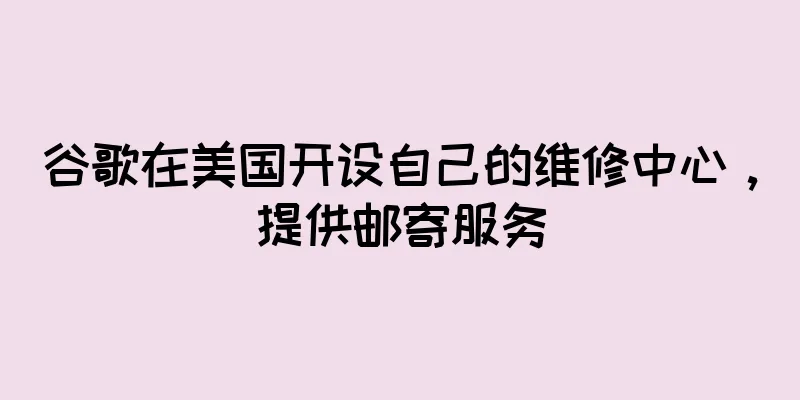 谷歌在美国开设自己的维修中心，提供邮寄服务
