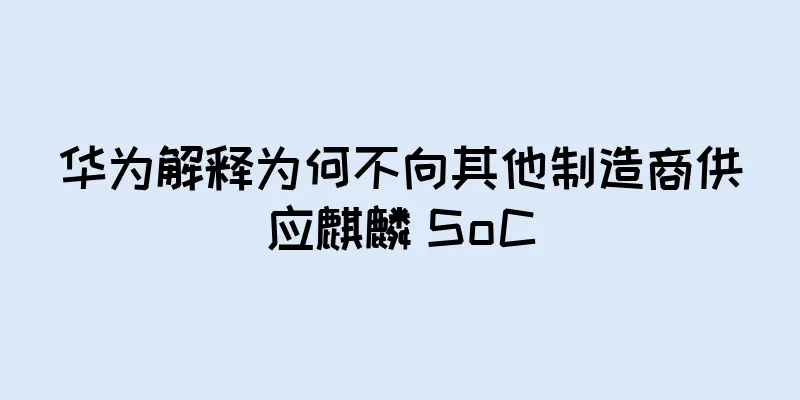 华为解释为何不向其他制造商供应麒麟 SoC