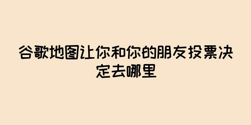 谷歌地图让你和你的朋友投票决定去哪里