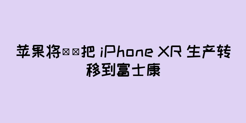 苹果将​​把 iPhone XR 生产转移到富士康