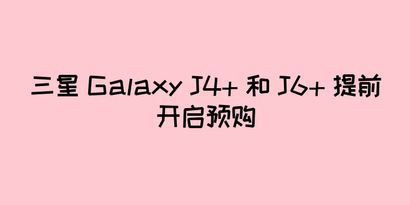 三星 Galaxy J4+ 和 J6+ 提前开启预购
