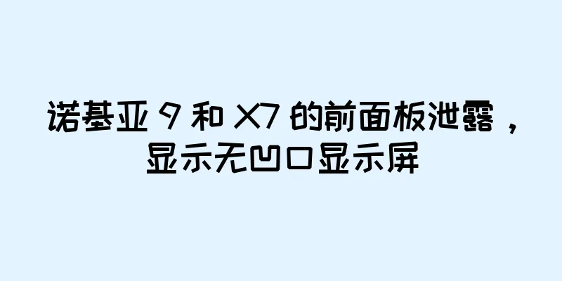 诺基亚 9 和 X7 的前面板泄露，显示无凹口显示屏