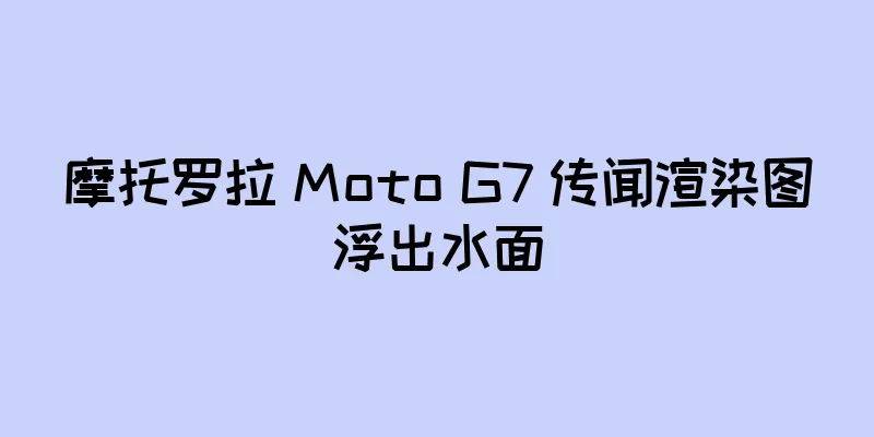 摩托罗拉 Moto G7 传闻渲染图浮出水面