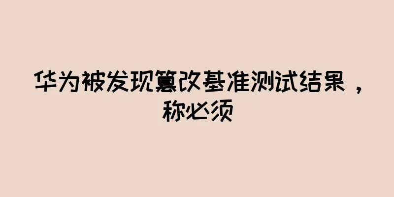 华为被发现篡改基准测试结果，称必须