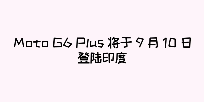 Moto G6 Plus 将于 9 月 10 日登陆印度