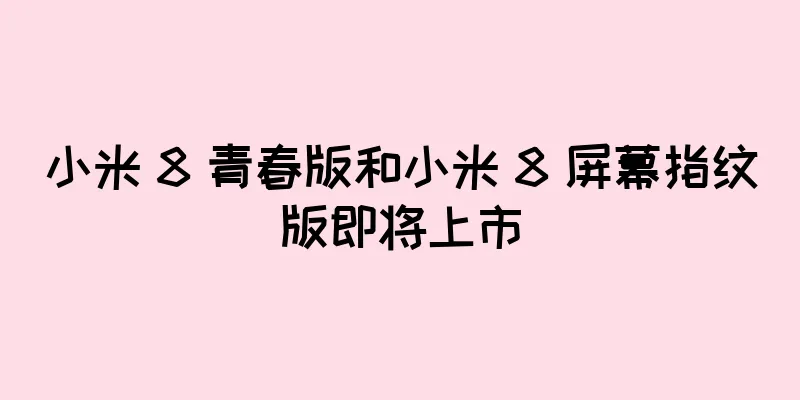 小米 8 青春版和小米 8 屏幕指纹版即将上市