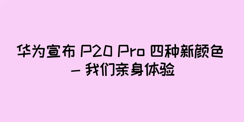 华为宣布 P20 Pro 四种新颜色 - 我们亲身体验