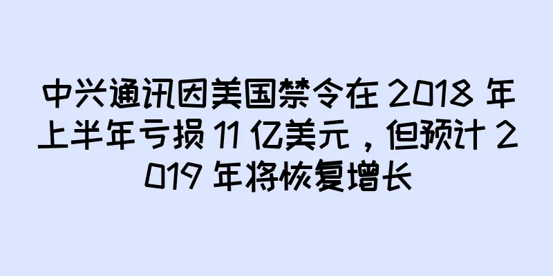中兴通讯因美国禁令在 2018 年上半年亏损 11 亿美元，但预计 2019 年将恢复增长