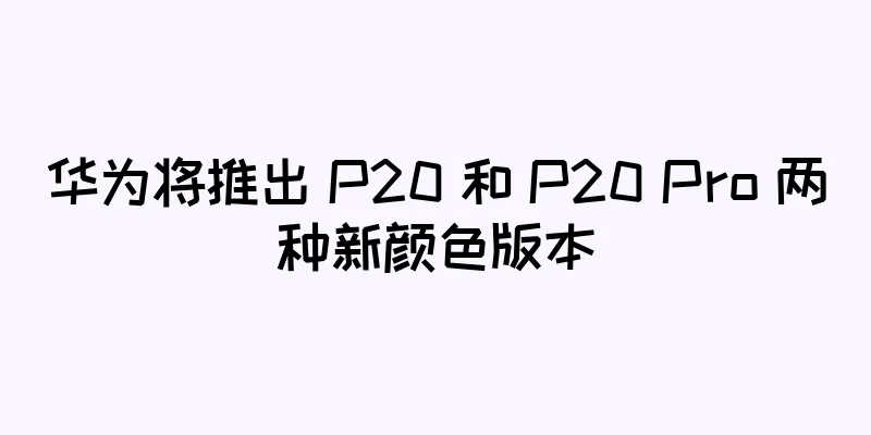 华为将推出 P20 和 P20 Pro 两种新颜色版本