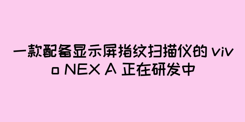 一款配备显示屏指纹扫描仪的 vivo NEX A 正在研发中