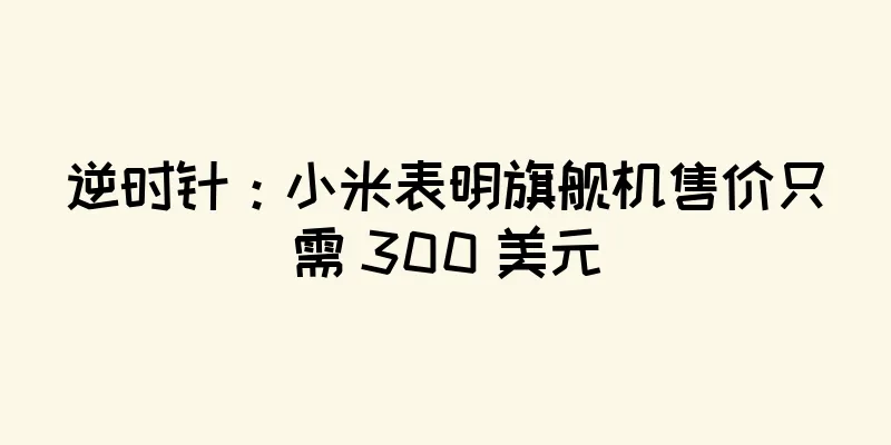逆时针：小米表明旗舰机售价只需 300 美元