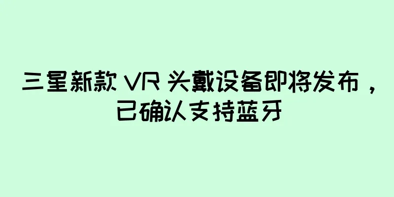 三星新款 VR 头戴设备即将发布，已确认支持蓝牙