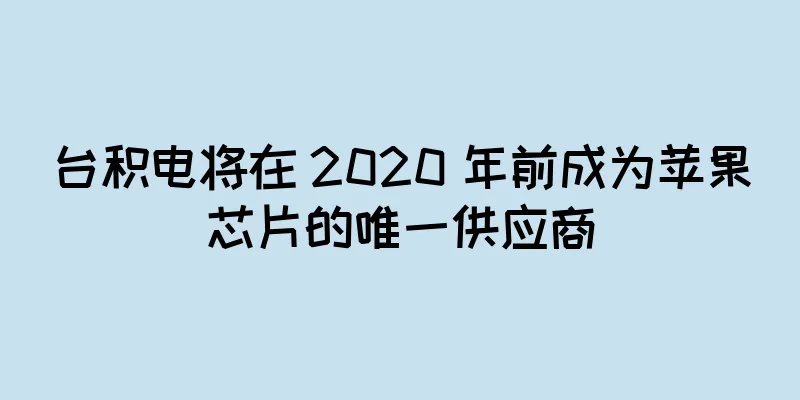 台积电将在 2020 年前成为苹果芯片的唯一供应商