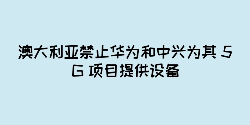 澳大利亚禁止华为和中兴为其 5G 项目提供设备