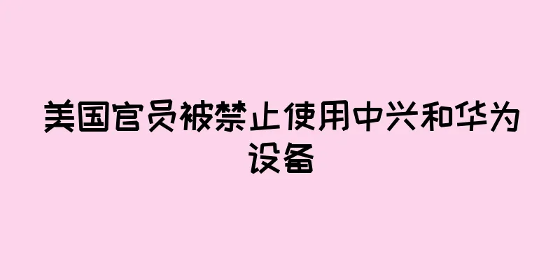 美国官员被禁止使用中兴和华为设备