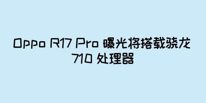 Oppo R17 Pro 曝光将搭载骁龙 710 处理器