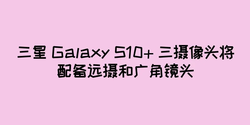 三星 Galaxy S10+ 三摄像头将配备远摄和广角镜头
