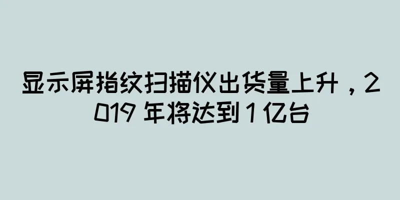 显示屏指纹扫描仪出货量上升，2019 年将达到 1 亿台