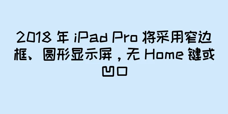 2018 年 iPad Pro 将采用窄边框、圆形显示屏，无 Home 键或凹口