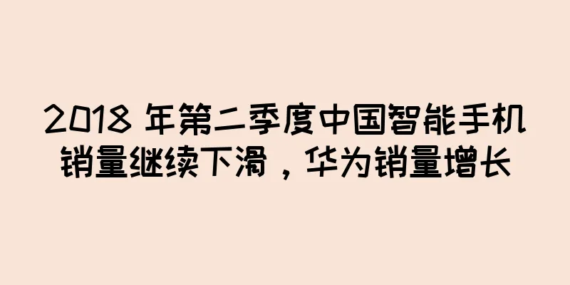 2018 年第二季度中国智能手机销量继续下滑，华为销量增长
