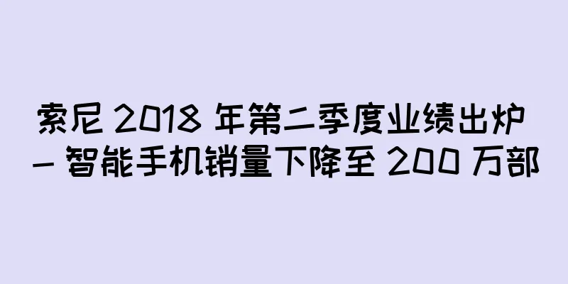 索尼 2018 年第二季度业绩出炉 - 智能手机销量下降至 200 万部