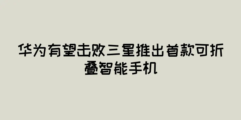 华为有望击败三星推出首款可折叠智能手机