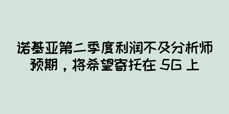 诺基亚第二季度利润不及分析师预期，将希望寄托在 5G 上