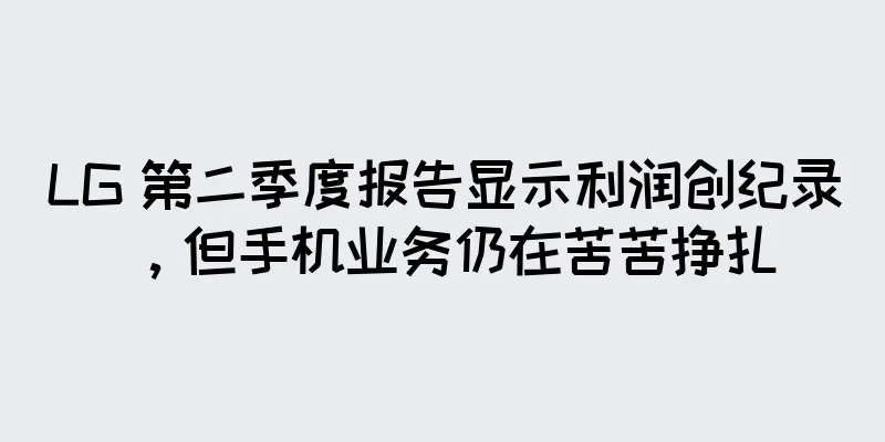 LG 第二季度报告显示利润创纪录，但手机业务仍在苦苦挣扎