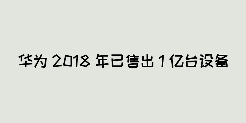 华为 2018 年已售出 1 亿台设备