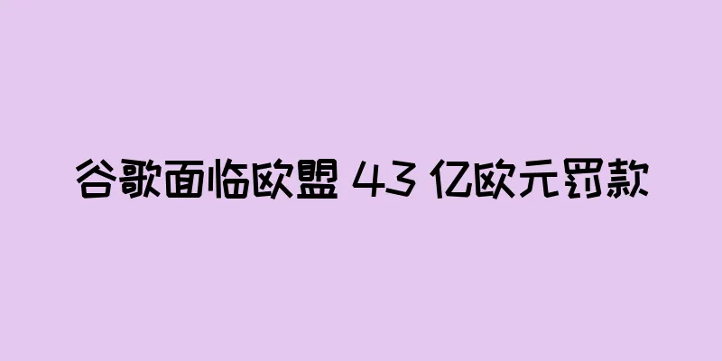 谷歌面临欧盟 43 亿欧元罚款
