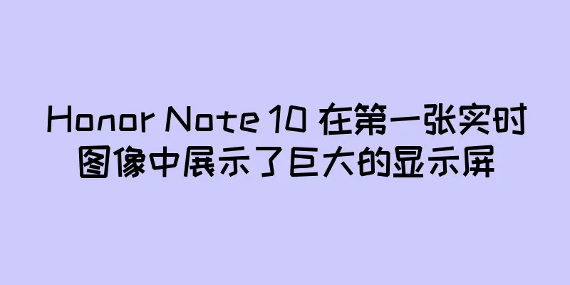 Honor Note 10 在第一张实时图像中展示了巨大的显示屏