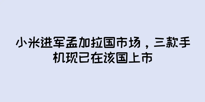 小米进军孟加拉国市场，三款手机现已在该国上市