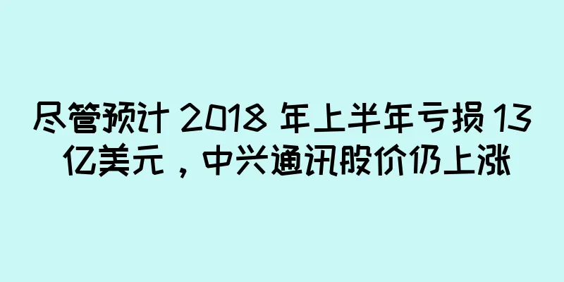 尽管预计 2018 年上半年亏损 13 亿美元，中兴通讯股价仍上涨
