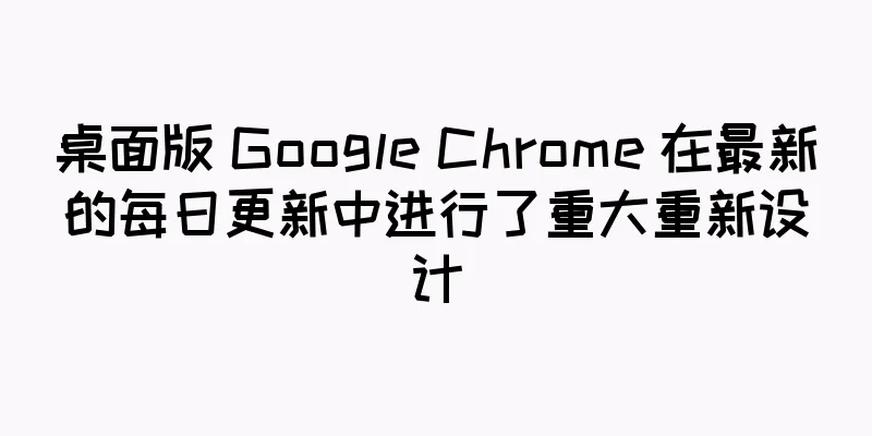 桌面版 Google Chrome 在最新的每日更新中进行了重大重新设计