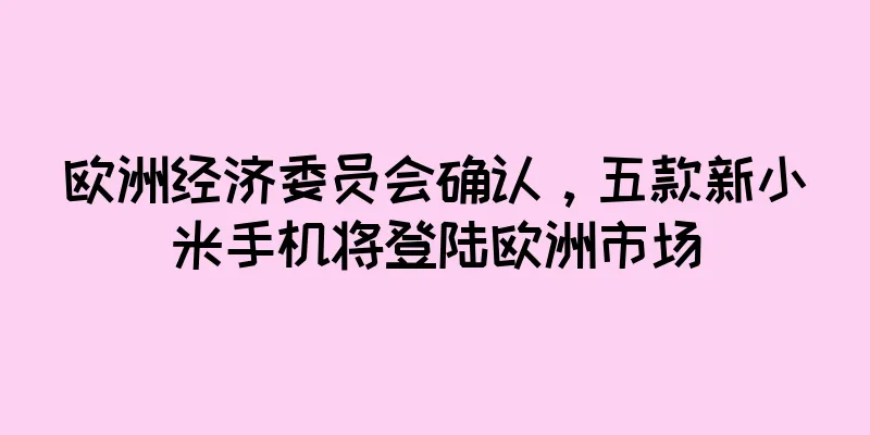 欧洲经济委员会确认，五款新小米手机将登陆欧洲市场