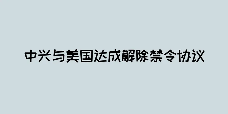 中兴与美国达成解除禁令协议