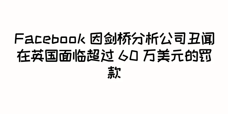 Facebook 因剑桥分析公司丑闻在英国面临超过 60 万美元的罚款