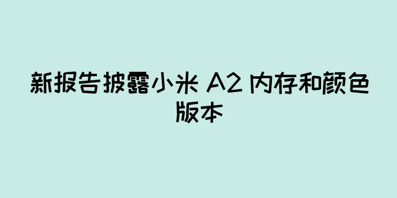 新报告披露小米 A2 内存和颜色版本