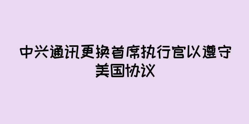 中兴通讯更换首席执行官以遵守美国协议